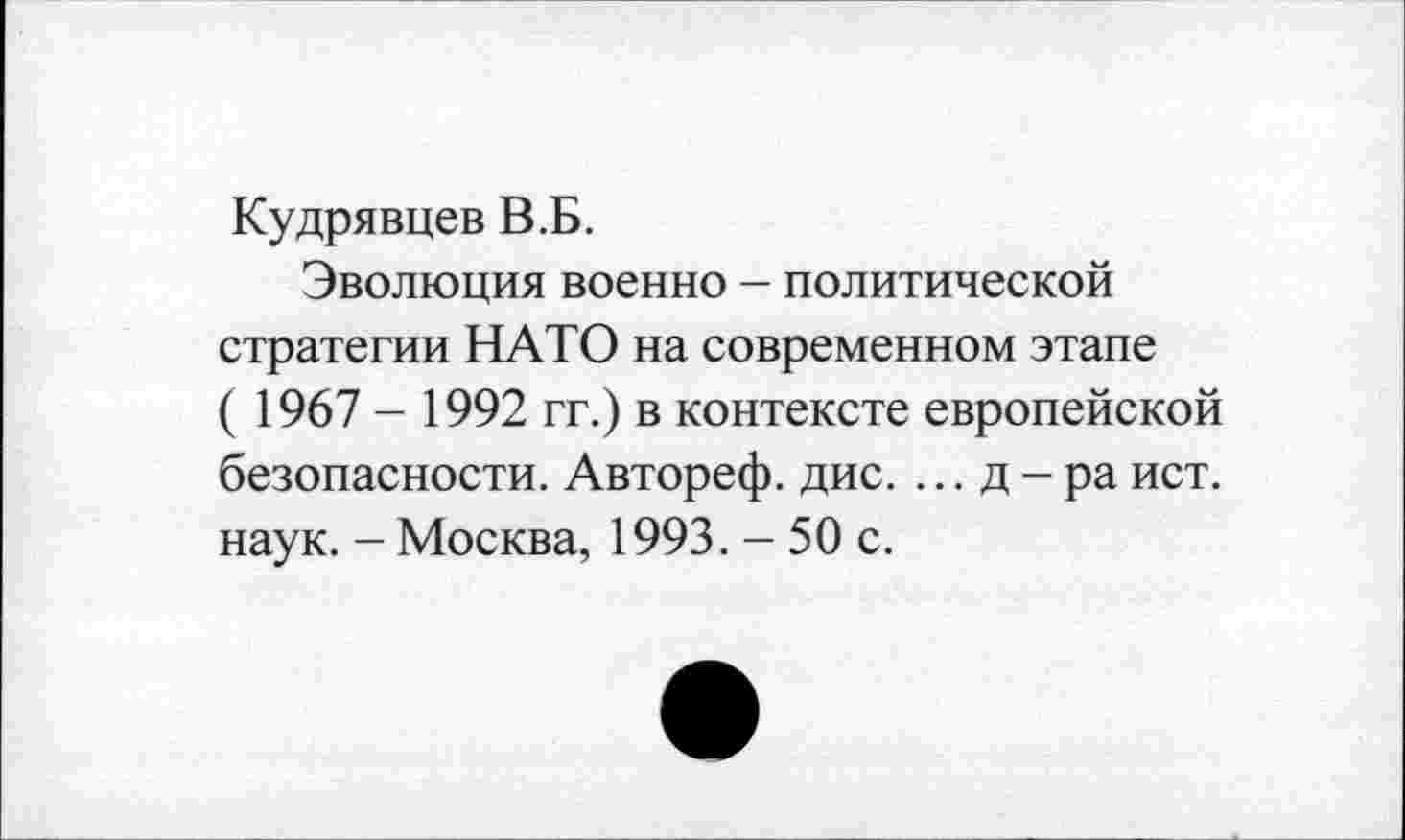 ﻿Кудрявцев В.Б.
Эволюция военно - политической стратегии НАТО на современном этапе ( 1967 - 1992 гг.) в контексте европейской безопасности. Автореф. дис. ...д-ра ист. наук. - Москва, 1993. - 50 с.